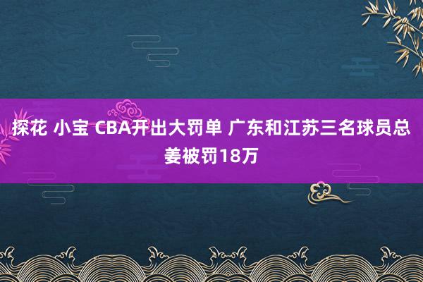 探花 小宝 CBA开出大罚单 广东和江苏三名球员总姜被罚18万