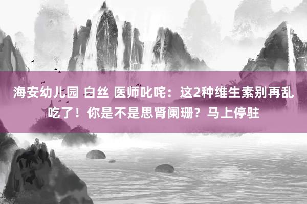 海安幼儿园 白丝 医师叱咤：这2种维生素别再乱吃了！你是不是思肾阑珊？马上停驻