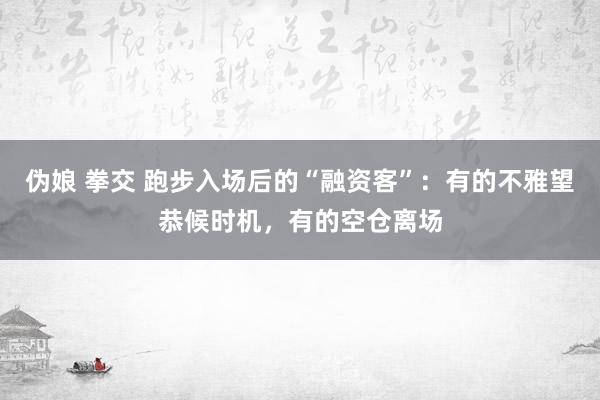 伪娘 拳交 跑步入场后的“融资客”：有的不雅望恭候时机，有的空仓离场