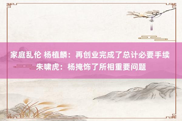 家庭乱伦 杨植麟：再创业完成了总计必要手续 朱啸虎：杨掩饰了所相重要问题