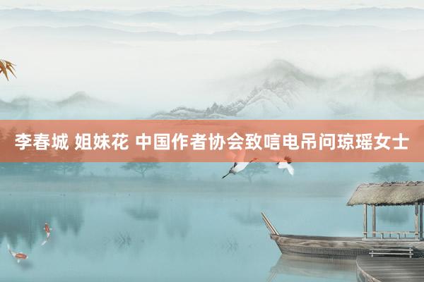 李春城 姐妹花 中国作者协会致唁电吊问琼瑶女士
