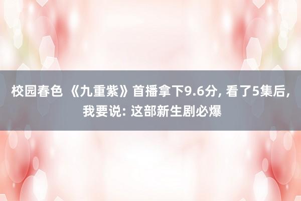 校园春色 《九重紫》首播拿下9.6分， 看了5集后， 我要说: 这部新生剧必爆