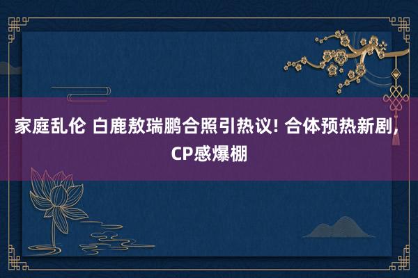 家庭乱伦 白鹿敖瑞鹏合照引热议! 合体预热新剧， CP感爆棚