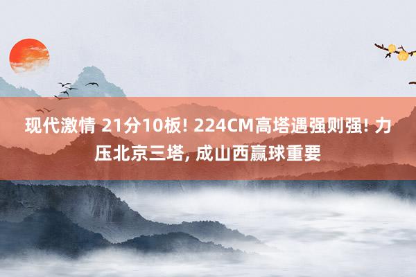 现代激情 21分10板! 224CM高塔遇强则强! 力压北京三塔， 成山西赢球重要