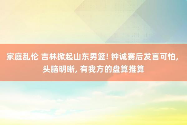 家庭乱伦 吉林掀起山东男篮! 钟诚赛后发言可怕， 头脑明晰， 有我方的盘算推算