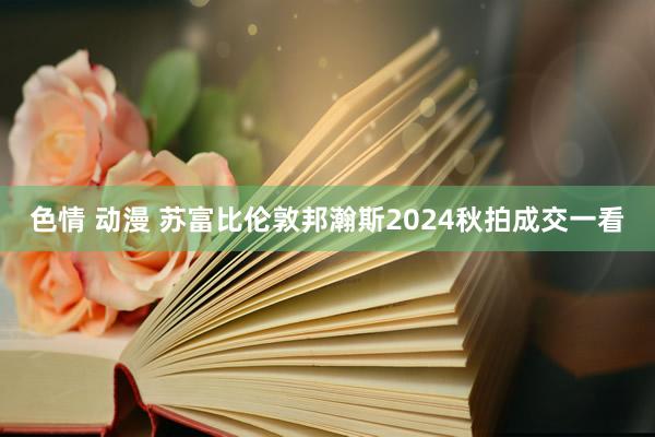色情 动漫 苏富比伦敦邦瀚斯2024秋拍成交一看