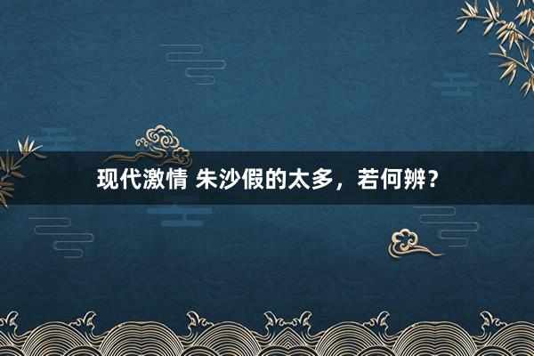 现代激情 朱沙假的太多，若何辨？