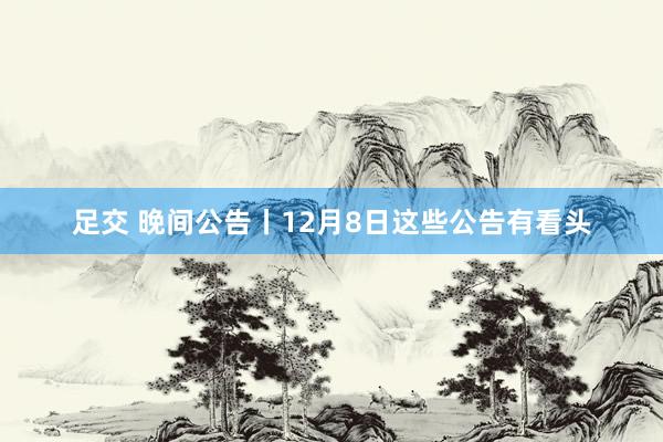 足交 晚间公告丨12月8日这些公告有看头