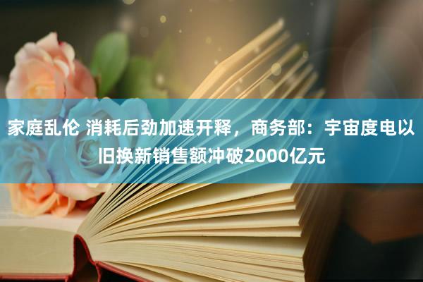 家庭乱伦 消耗后劲加速开释，商务部：宇宙度电以旧换新销售额冲破2000亿元