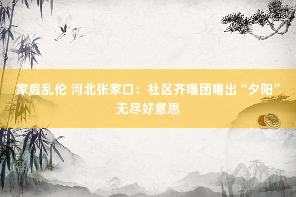 家庭乱伦 河北张家口：社区齐唱团唱出“夕阳”无尽好意思