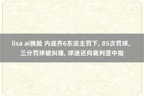 lisa ai换脸 内战齐6东谈主罚下， 85次罚球， 三分罚球被纠缠， 球迷还向裁判竖中指