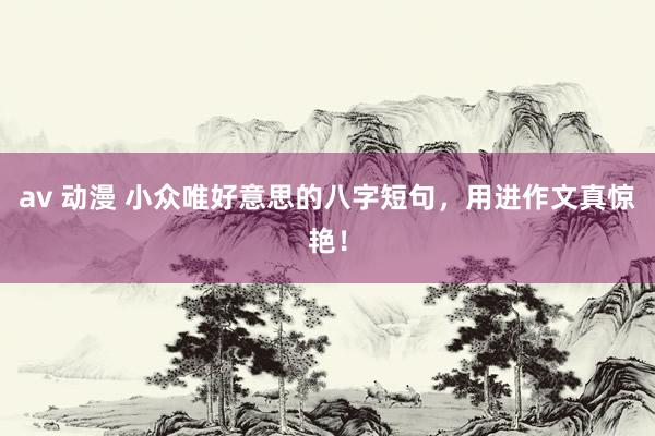 av 动漫 小众唯好意思的八字短句，用进作文真惊艳！