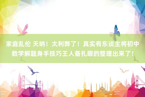 家庭乱伦 天呐！太利弊了！真实有东谈主将初中数学解题身手技巧王人备扎眼的整理出来了！
