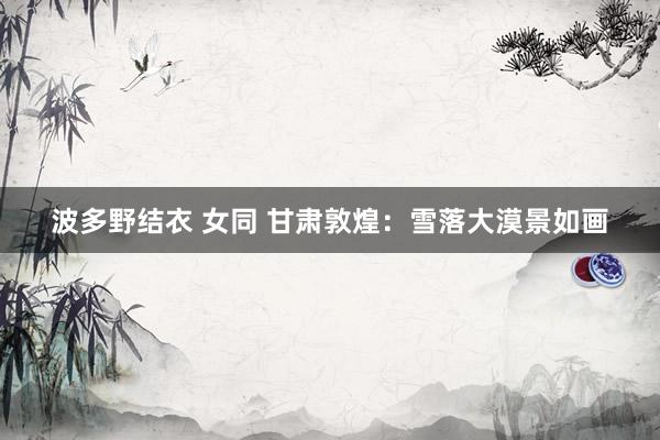 波多野结衣 女同 甘肃敦煌：雪落大漠景如画