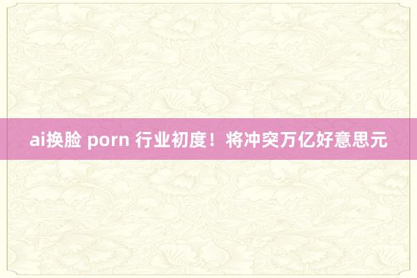ai换脸 porn 行业初度！将冲突万亿好意思元