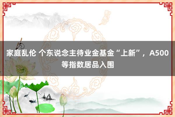 家庭乱伦 个东说念主待业金基金“上新”，A500等指数居品入围