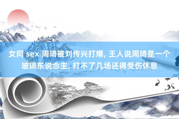 女同 sex 周琦被刘传兴打爆， 王人说周琦是一个玻璃东说念主， 打不了几场还得受伤休息