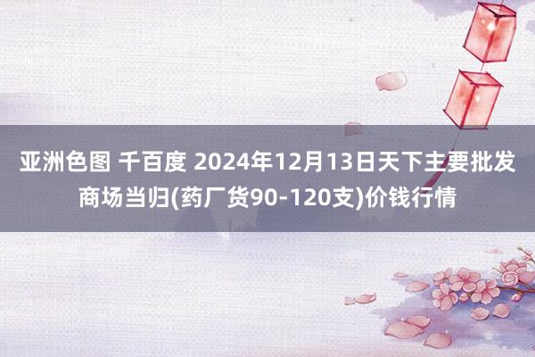亚洲色图 千百度 2024年12月13日天下主要批发商场当归(药厂货90-120支)价钱行情