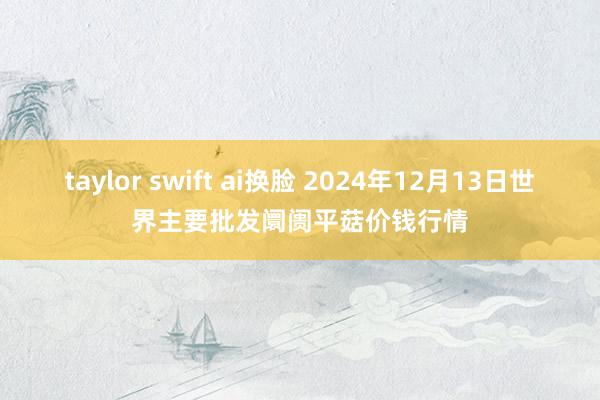 taylor swift ai换脸 2024年12月13日世界主要批发阛阓平菇价钱行情