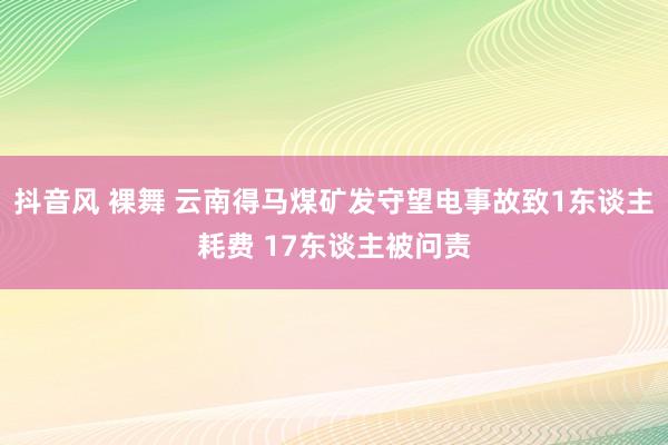 抖音风 裸舞 云南得马煤矿发守望电事故致1东谈主耗费 17东谈主被问责