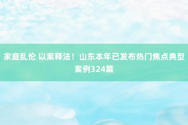 家庭乱伦 以案释法！山东本年已发布热门焦点典型案例324篇