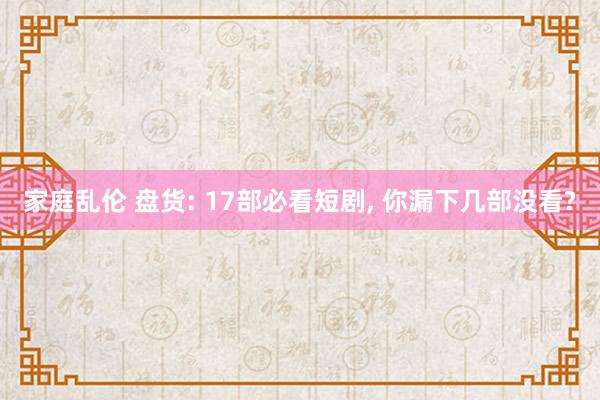 家庭乱伦 盘货: 17部必看短剧， 你漏下几部没看?