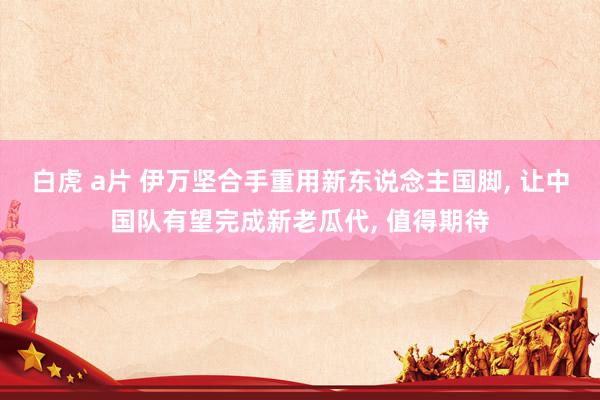 白虎 a片 伊万坚合手重用新东说念主国脚， 让中国队有望完成新老瓜代， 值得期待