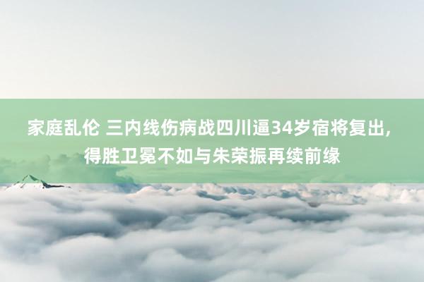家庭乱伦 三内线伤病战四川逼34岁宿将复出， 得胜卫冕不如与朱荣振再续前缘
