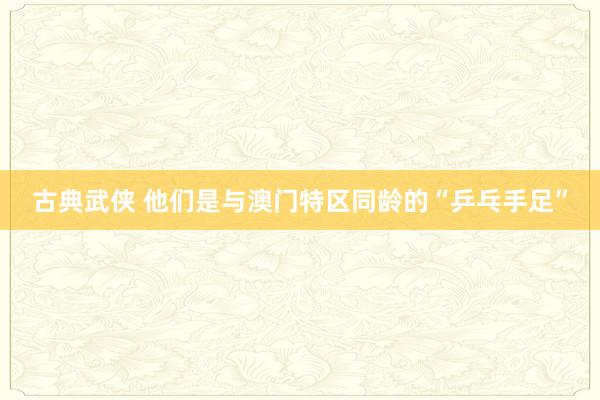 古典武侠 他们是与澳门特区同龄的“乒乓手足”
