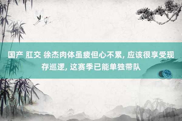 国产 肛交 徐杰肉体虽疲但心不累， 应该很享受现存巡逻， 这赛季已能单独带队