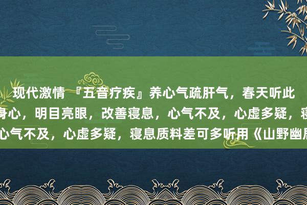 现代激情 『五音疗疾』养心气疏肝气,春天听此音助生发、善气色、愉身心,明目亮眼,改善寝息,心气不及,心虚多疑,寝息质料差可多听用《山野幽居》