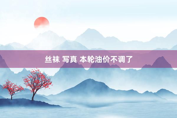丝袜 写真 本轮油价不调了