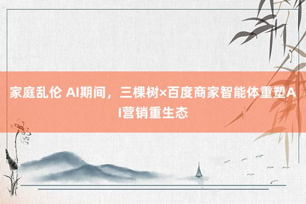 家庭乱伦 AI期间，三棵树×百度商家智能体重塑AI营销重生态