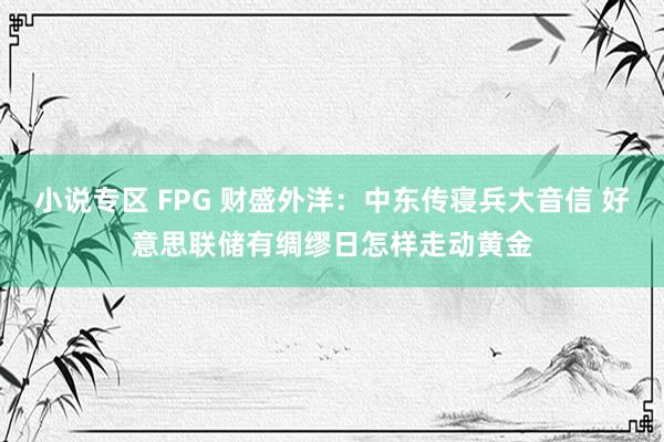 小说专区 FPG 财盛外洋：中东传寝兵大音信 好意思联储有绸缪日怎样走动黄金