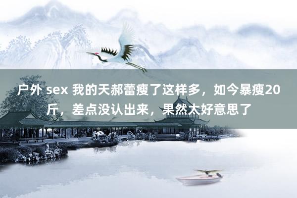 户外 sex 我的天郝蕾瘦了这样多，如今暴瘦20斤，差点没认出来，果然太好意思了