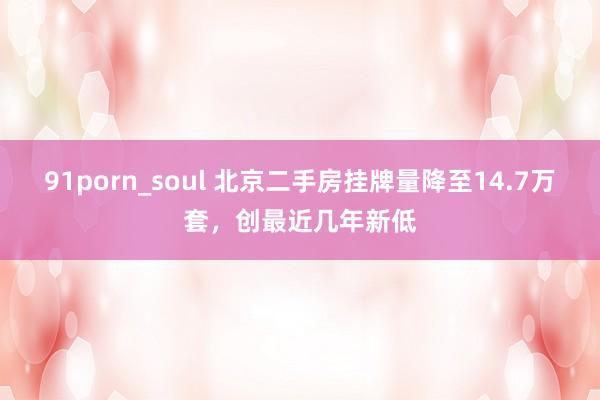 91porn_soul 北京二手房挂牌量降至14.7万套，创最近几年新低