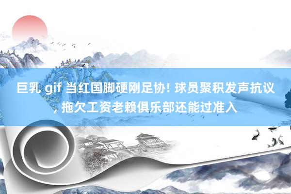 巨乳 gif 当红国脚硬刚足协! 球员聚积发声抗议， 拖欠工资老赖俱乐部还能过准入