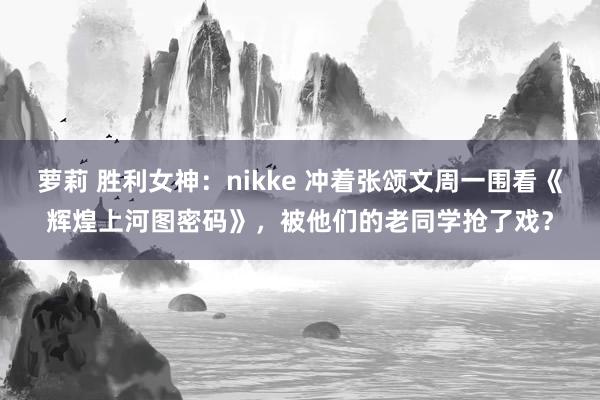 萝莉 胜利女神：nikke 冲着张颂文周一围看《辉煌上河图密码》，被他们的老同学抢了戏？