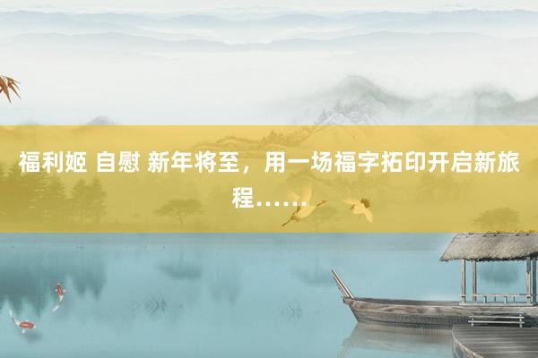 福利姬 自慰 新年将至，用一场福字拓印开启新旅程……