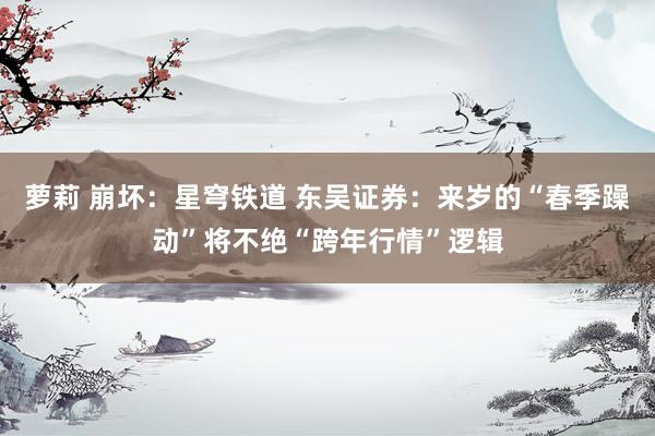 萝莉 崩坏：星穹铁道 东吴证券：来岁的“春季躁动”将不绝“跨年行情”逻辑