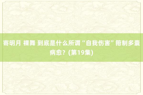寄明月 裸舞 到底是什么所谓“自我伤害”箝制多囊病愈？(第19集)