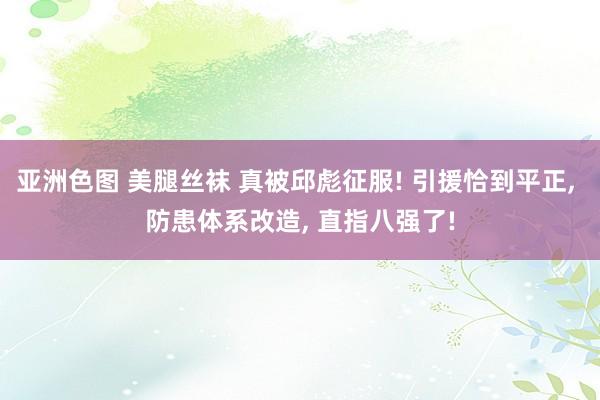 亚洲色图 美腿丝袜 真被邱彪征服! 引援恰到平正， 防患体系改造， 直指八强了!