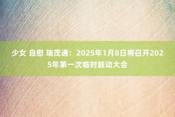 少女 自慰 瑞茂通：2025年1月8日将召开2025年第一次临时鼓动大会
