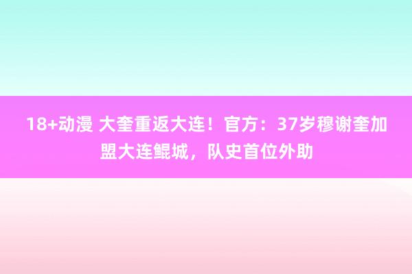 18+动漫 大奎重返大连！官方：37岁穆谢奎加盟大连鲲城，队史首位外助