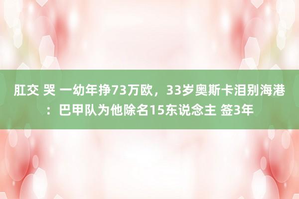 肛交 哭 一幼年挣73万欧，33岁奥斯卡泪别海港：巴甲队为他除名15东说念主 签3年