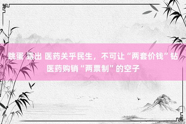 跳蛋 露出 医药关乎民生，不可让“两套价钱”钻医药购销“两票制”的空子