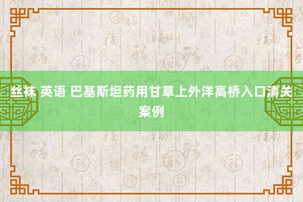 丝袜 英语 巴基斯坦药用甘草上外洋高桥入口清关案例
