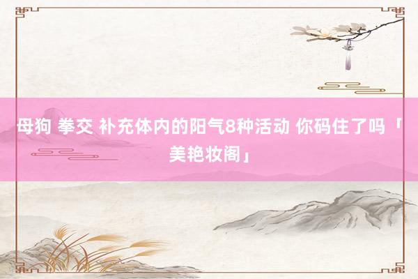 母狗 拳交 补充体内的阳气8种活动 你码住了吗「美艳妆阁」