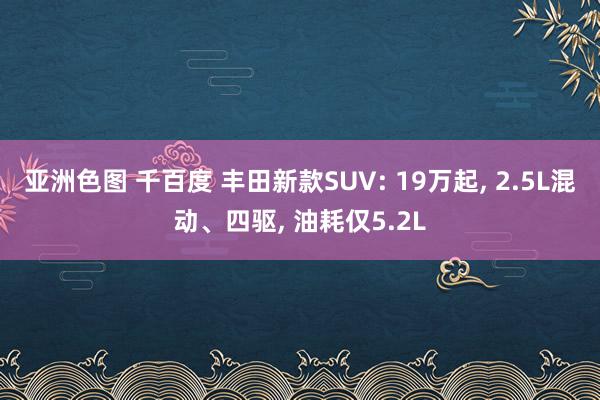 亚洲色图 千百度 丰田新款SUV: 19万起， 2.5L混动、四驱， 油耗仅5.2L