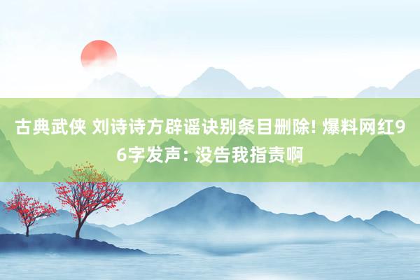古典武侠 刘诗诗方辟谣诀别条目删除! 爆料网红96字发声: 没告我指责啊